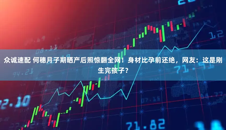 众诚速配 何穗月子期晒产后照惊翻全网！身材比孕前还绝，网友：这是刚生完孩子？