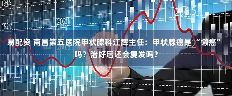 易配资 南昌第五医院甲状腺科江辉主任：甲状腺癌是 “懒癌” 吗？治好后还会复发吗？