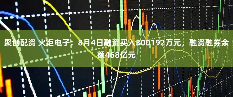 聚创配资 火炬电子：8月4日融资买入300192万元，融资融券余额468亿元